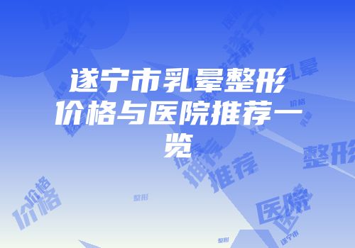 遂宁市乳晕整形价格与医院推荐一览