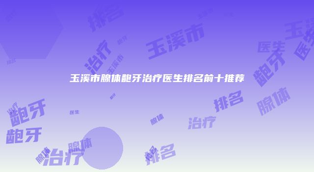 玉溪市腺体龅牙治疗医生排名前十推荐