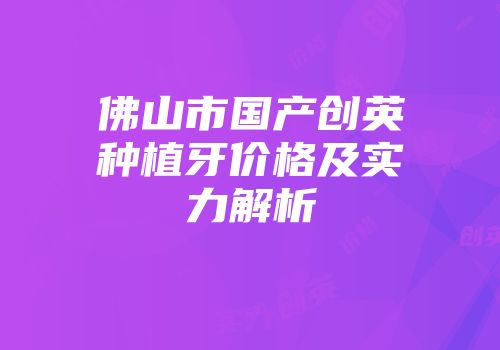 佛山市国产创英种植牙价格及实力解析