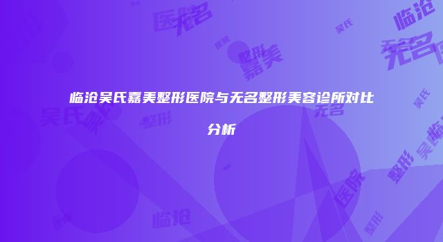 临沧吴氏嘉美整形医院与无名整形美容诊所对比分析