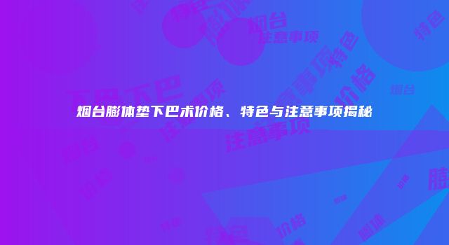 烟台膨体垫下巴术价格、特色与注意事项揭秘
