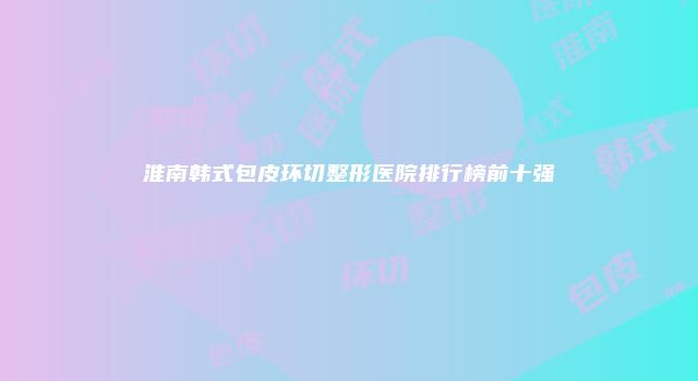 淮南韩式包皮环切整形医院排行榜前十强