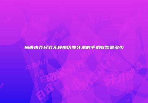 乌鲁木齐日式无种植仿生牙术的手术收费是多少
