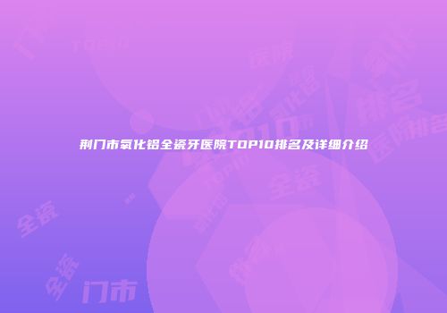 荆门市氧化铝全瓷牙医院TOP10排名及详细介绍