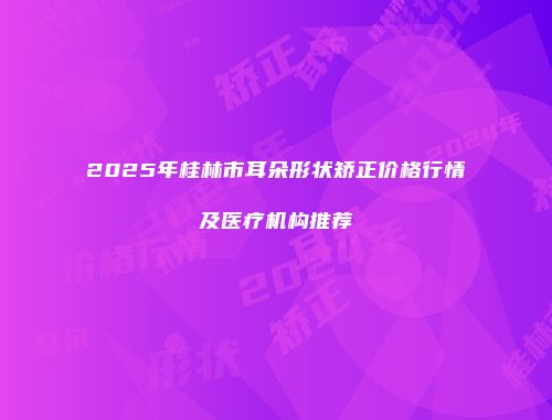 2025年桂林市耳朵形状矫正价格行情及医疗机构推荐