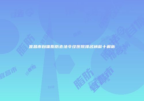 宜昌市自体脂肪去法令纹医院排名榜前十解析