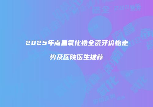2025年南昌氧化锆全瓷牙价格走势及医院医生推荐