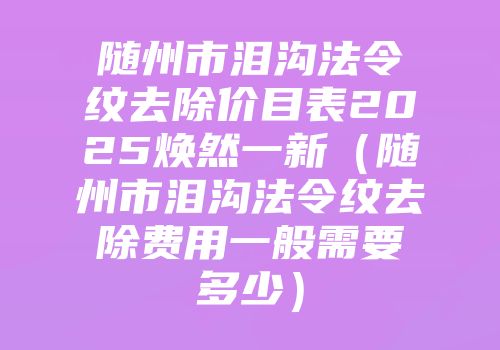 随州市泪沟法令纹去除价目表2025焕然一新（随州市泪沟法令纹去除费用一般需要多少）