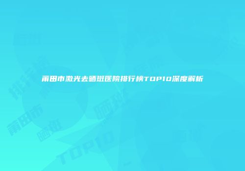 莆田市激光去晒斑医院排行榜TOP10深度解析