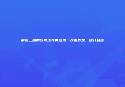 荆州三期肋软骨法耳再造术：改善外观，提升自信