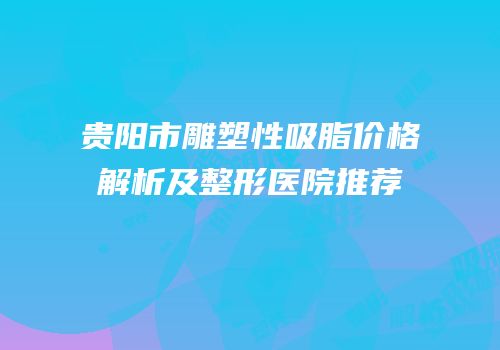 贵阳市雕塑性吸脂价格解析及整形医院推荐