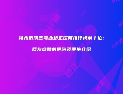 朔州市阴茎弯曲矫正医院排行榜前十位：网友盛赞的医院及医生介绍