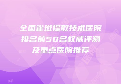 全国雀斑提取技术医院排名前50名权威评测及重点医院推荐