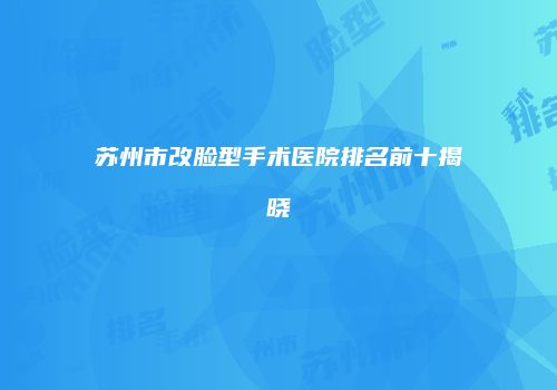 苏州市改脸型手术医院排名前十揭晓