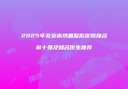 2025年北京市绣眉整形医院排名前十强及知名医生推荐