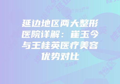 延边地区两大整形医院详解：崔玉今与王桂英医疗美容优势对比