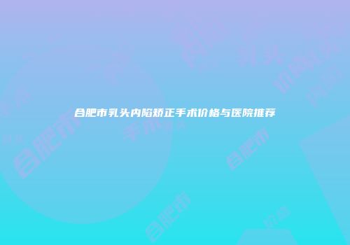 合肥市乳头内陷矫正手术价格与医院推荐