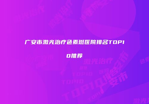 广安市激光治疗色素斑医院排名TOP10推荐