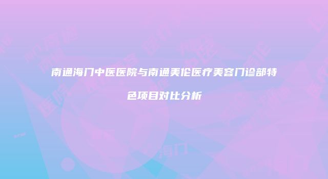 南通海门中医医院与南通美伦医疗美容门诊部特色项目对比分析