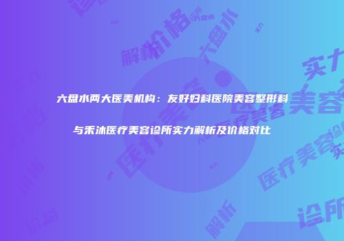 六盘水两大医美机构：友好妇科医院美容整形科与禾沐医疗美容诊所实力解析及价格对比
