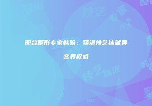 邢台整形专家韩晗：精湛技艺铸就美容界权威