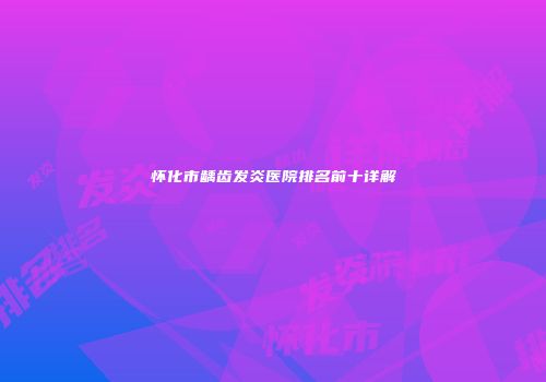 怀化市龋齿发炎医院排名前十详解