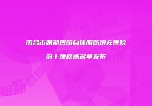 南昌市眼部凹陷自体脂肪填充医院前十强权威名单发布