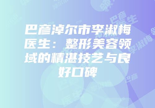 巴彦淖尔市李淑梅医生：整形美容领域的精湛技艺与良好口碑