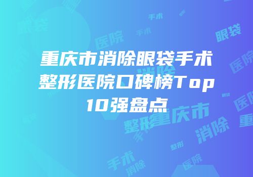 重庆市消除眼袋手术整形医院口碑榜Top10强盘点