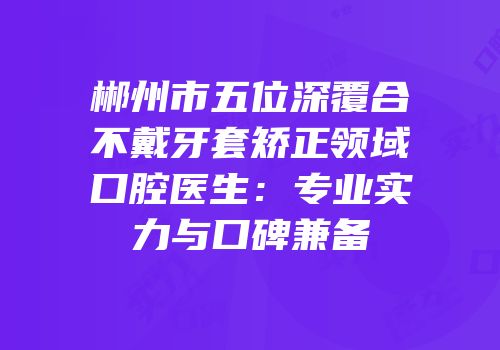 郴州市五位深覆合不戴牙套矫正领域口腔医生：专业实力与口碑兼备