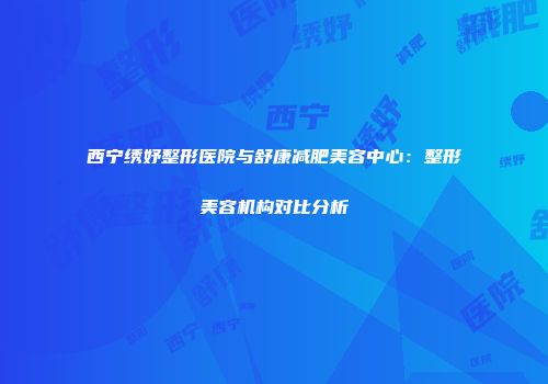 西宁绣妤整形医院与舒康减肥美容中心：整形美容机构对比分析