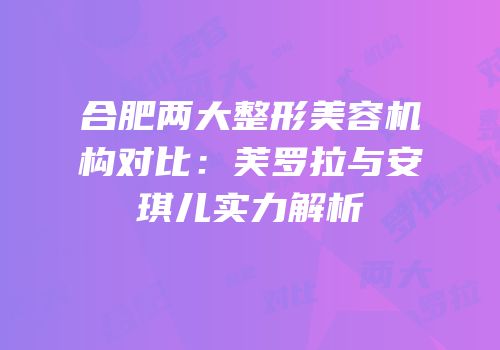 合肥两大整形美容机构对比：芙罗拉与安琪儿实力解析