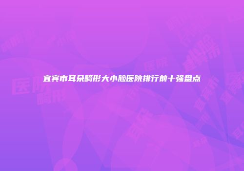 宜宾市耳朵畸形大小脸医院排行前十强盘点