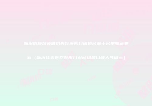 临汾市施尔美做水光针医院口碑排名前十名单收藏更新（临汾佳美医疗整形门诊部稳居口碑人气前三）