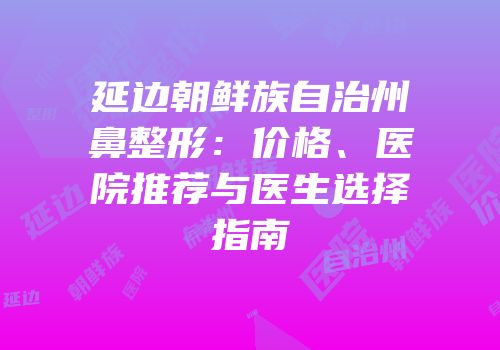 延边朝鲜族自治州鼻整形：价格、医院推荐与医生选择指南