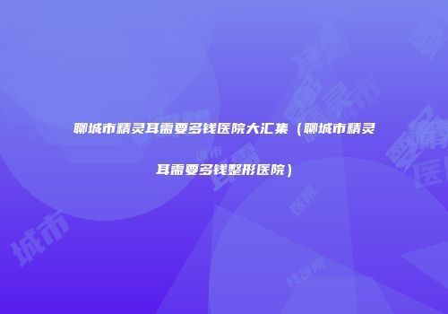 聊城市精灵耳需要多钱医院大汇集（聊城市精灵耳需要多钱整形医院）