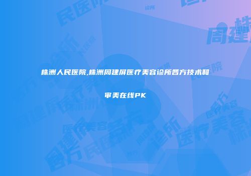株洲人民医院,株洲周建屏医疗美容诊所各方技术和审美在线PK