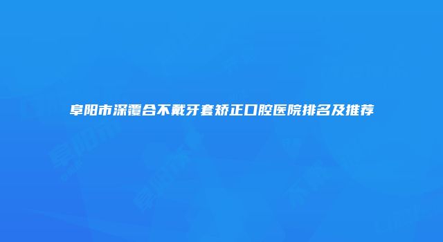 阜阳市深覆合不戴牙套矫正口腔医院排名及推荐