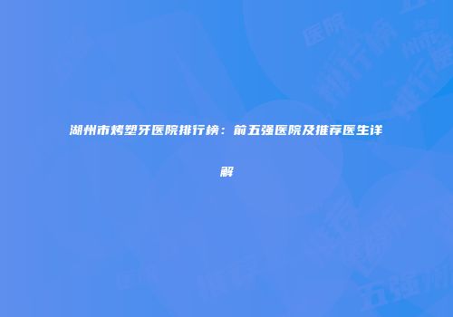 湖州市烤塑牙医院排行榜：前五强医院及推荐医生详解