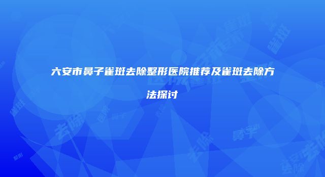 六安市鼻子雀斑去除整形医院推荐及雀斑去除方法探讨