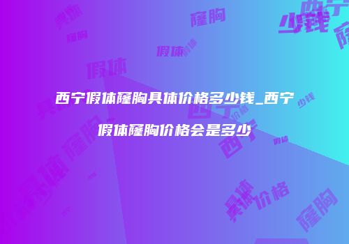 西宁假体窿胸具体价格多少钱_西宁假体窿胸价格会是多少