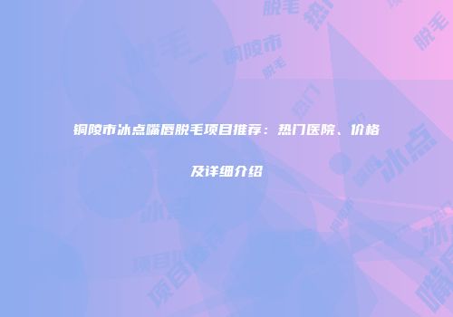铜陵市冰点嘴唇脱毛项目推荐：热门医院、价格及详细介绍