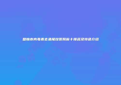 盘锦市肉毒素去鱼尾纹医院前十排名及特色介绍