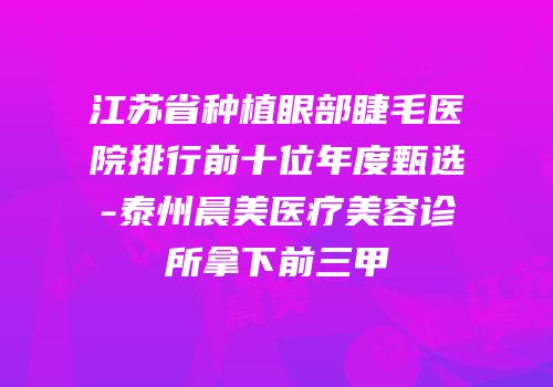 江苏省种植眼部睫毛医院排行前十位年度甄选-泰州晨美医疗美容诊所拿下前三甲