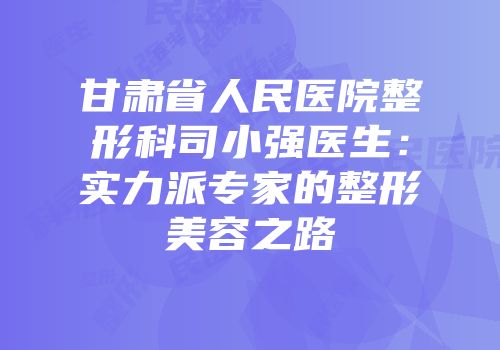 甘肃省人民医院整形科司小强医生：实力派专家的整形美容之路