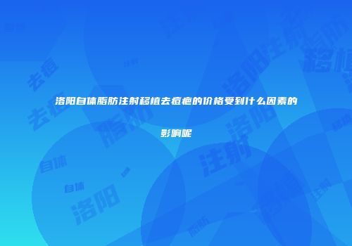 洛阳自体脂肪注射移植去痘疤的价格受到什么因素的影响呢