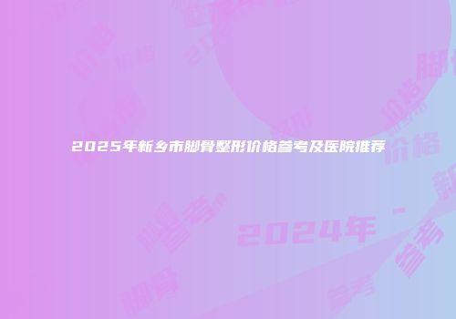2025年新乡市脚骨整形价格参考及医院推荐