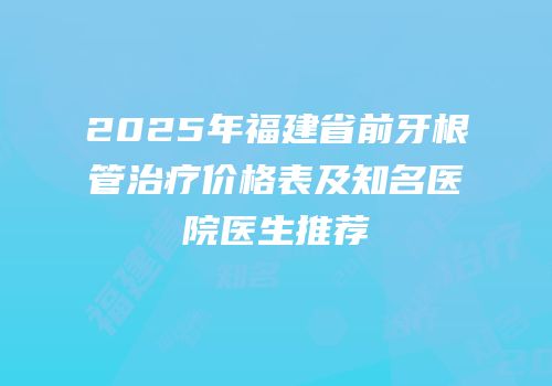 2025年福建省前牙根管治疗价格表及知名医院医生推荐