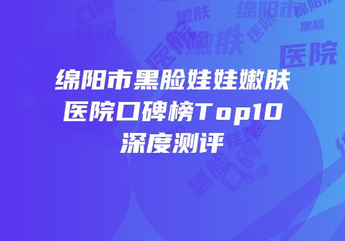 绵阳市黑脸娃娃嫩肤医院口碑榜Top10深度测评