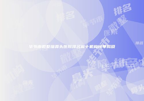 毕节市微整缩鼻头医院排名前十机构榜单揭晓